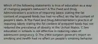 Which of the following statements is true of education as a way of changing people's behavior? A.The Food and Drug Administration's practice of requiring labels stating the fat content of prepared foods has had no effect on the fat content of people's diets. B.The Food and Drug Administration's practice of requiring labels stating the fat content of prepared foods has not reduced the prevalence of obesity in the United States. C.Sex education in schools is not effective in reducing rates of adolescent pregnancy. D.The 1964 surgeon general's report on smoking and health had no effect on people's smoking behavior