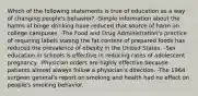 Which of the following statements is true of education as a way of changing people's behavior? -Simple information about the harms of binge drinking have reduced that source of harm on college campuses. -The Food and Drug Administration's practice of requiring labels stating the fat content of prepared foods has reduced the prevalence of obesity in the United States. -Sex education in schools is effective in reducing rates of adolescent pregnancy. -Physician orders are highly effective because patients almost always follow a physician's direction. -The 1964 surgeon general's report on smoking and health had no effect on people's smoking behavior.