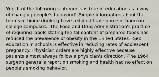 Which of the following statements is true of education as a way of changing people's behavior? -Simple information about the harms of binge drinking have reduced that source of harm on college campuses. -The Food and Drug Administration's practice of requiring labels stating the fat content of prepared foods has reduced the prevalence of obesity in the United States. -Sex education in schools is effective in reducing rates of adolescent pregnancy. -Physician orders are highly effective because patients almost always follow a physician's direction. -The 1964 surgeon general's report on smoking and health had no effect on people's smoking behavior.