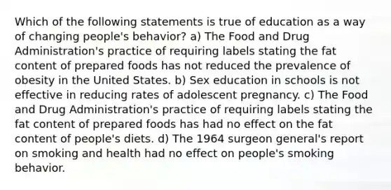 Which of the following statements is true of education as a way of changing people's behavior? a) The Food and Drug Administration's practice of requiring labels stating the fat content of prepared foods has not reduced the prevalence of obesity in the United States. b) Sex education in schools is not effective in reducing rates of adolescent pregnancy. c) The Food and Drug Administration's practice of requiring labels stating the fat content of prepared foods has had no effect on the fat content of people's diets. d) The 1964 surgeon general's report on smoking and health had no effect on people's smoking behavior.