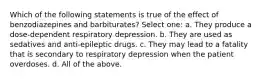 Which of the following statements is true of the effect of benzodiazepines and barbiturates? Select one: a. They produce a dose-dependent respiratory depression. b. They are used as sedatives and anti-epileptic drugs. c. They may lead to a fatality that is secondary to respiratory depression when the patient overdoses. d. All of the above.