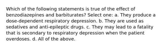 Which of the following statements is true of the effect of benzodiazepines and barbiturates? Select one: a. They produce a dose-dependent respiratory depression. b. They are used as sedatives and anti-epileptic drugs. c. They may lead to a fatality that is secondary to respiratory depression when the patient overdoses. d. All of the above.