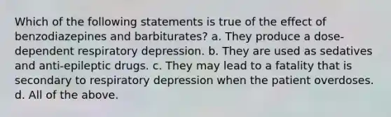 Which of the following statements is true of the effect of benzodiazepines and barbiturates? a. They produce a dose-dependent respiratory depression. b. They are used as sedatives and anti-epileptic drugs. c. They may lead to a fatality that is secondary to respiratory depression when the patient overdoses. d. All of the above.