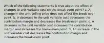 Which of the following statements is true about the effect of changes in unit variable cost on the break-even point? a. A change in the unit selling price does not affect the break-even point. b. A decrease in the unit variable cost decreases the contribution margin and decreases the break-even point. c. A decrease in the unit variable cost increases the contribution margin and increases the break-even point. d. An increase in the unit variable cost decreases the contribution margin and increases the break-even point.