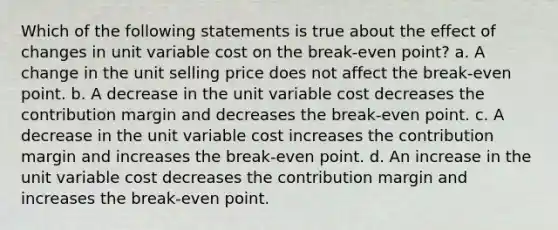 Which of the following statements is true about the effect of changes in unit variable cost on the break-even point? a. A change in the unit selling price does not affect the break-even point. b. A decrease in the unit variable cost decreases the contribution margin and decreases the break-even point. c. A decrease in the unit variable cost increases the contribution margin and increases the break-even point. d. An increase in the unit variable cost decreases the contribution margin and increases the break-even point.