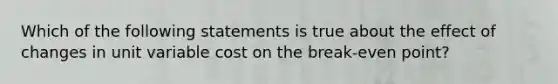 Which of the following statements is true about the effect of changes in unit variable cost on the break-even point?