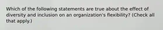 Which of the following statements are true about the effect of diversity and inclusion on an organization's flexibility? (Check all that apply.)