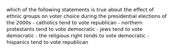 which of the following statements is true about the effect of ethnic groups on voter choice during the presidential elections of the 2000s - catholics tend to vote republican - northern protestants tend to vote democratic - jews tend to vote democratic - the religious right tends to vote democratic - hispanics tend to vote republican