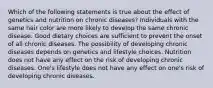 Which of the following statements is true about the effect of genetics and nutrition on chronic diseases? Individuals with the same hair color are more likely to develop the same chronic disease. Good dietary choices are sufficient to prevent the onset of all chronic diseases. The possibility of developing chronic diseases depends on genetics and lifestyle choices. Nutrition does not have any effect on the risk of developing chronic diseases. One's lifestyle does not have any effect on one's risk of developing chronic diseases.