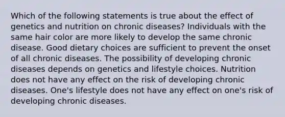 Which of the following statements is true about the effect of genetics and nutrition on chronic diseases? Individuals with the same hair color are more likely to develop the same chronic disease. Good dietary choices are sufficient to prevent the onset of all chronic diseases. The possibility of developing chronic diseases depends on genetics and lifestyle choices. Nutrition does not have any effect on the risk of developing chronic diseases. One's lifestyle does not have any effect on one's risk of developing chronic diseases.