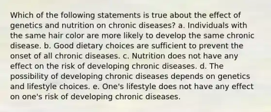 Which of the following statements is true about the effect of genetics and nutrition on chronic diseases? a. Individuals with the same hair color are more likely to develop the same chronic disease. b. Good dietary choices are sufficient to prevent the onset of all chronic diseases. c. Nutrition does not have any effect on the risk of developing chronic diseases. d. The possibility of developing chronic diseases depends on genetics and lifestyle choices. e. One's lifestyle does not have any effect on one's risk of developing chronic diseases.