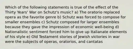 Which of the following statements is true of the effect of the Thirty Years' War on Schutz's music? a) The oratorio replaced opera as the favorite genre b) Schutz was forced to compose for smaller ensembles c) Schutz composed for larger ensembles because they gave the impression of economic well-being d) Nationalistic sentiment forced him to give up Italianate elements of his style e) Old Testament stories of Jewish victories in war were the subjects of operas, oratorios, and cantatas