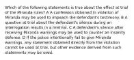 Which of the following statements is true about the effect at trial of the Miranda rules? A A confession obtained in violation of Miranda may be used to impeach the defendant's testimony. B A question at trial about the defendant's silence during an interrogation results in a mistrial. C A defendant's silence after receiving Miranda warnings may be used to counter an insanity defense. D If the police intentionally fail to give Miranda warnings, any statement obtained directly from the violation cannot be used at trial, but other evidence derived from such statements may be used.