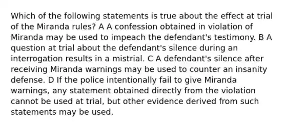 Which of the following statements is true about the effect at trial of the Miranda rules? A A confession obtained in violation of Miranda may be used to impeach the defendant's testimony. B A question at trial about the defendant's silence during an interrogation results in a mistrial. C A defendant's silence after receiving Miranda warnings may be used to counter an insanity defense. D If the police intentionally fail to give Miranda warnings, any statement obtained directly from the violation cannot be used at trial, but other evidence derived from such statements may be used.