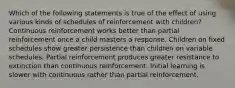 Which of the following statements is true of the effect of using various kinds of schedules of reinforcement with children? Continuous reinforcement works better than partial reinforcement once a child masters a response. Children on fixed schedules show greater persistence than children on variable schedules. Partial reinforcement produces greater resistance to extinction than continuous reinforcement. Initial learning is slower with continuous rather than partial reinforcement.