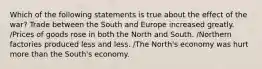 Which of the following statements is true about the effect of the war? Trade between the South and Europe increased greatly. /Prices of goods rose in both the North and South. /Northern factories produced less and less. /The North's economy was hurt more than the South's economy.