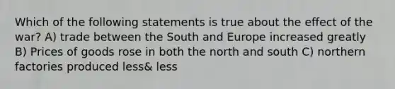 Which of the following statements is true about the effect of the war? A) trade between the South and Europe increased greatly B) Prices of goods rose in both the north and south C) northern factories produced less& less