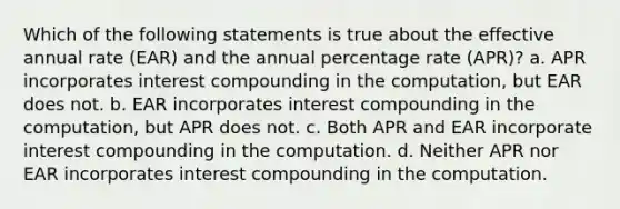 Which of the following statements is true about the effective annual rate (EAR) and the annual percentage rate (APR)? a. APR incorporates interest compounding in the computation, but EAR does not. b. EAR incorporates interest compounding in the computation, but APR does not. c. Both APR and EAR incorporate interest compounding in the computation. d. Neither APR nor EAR incorporates interest compounding in the computation.