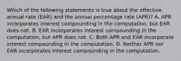 Which of the following statements is true about the effective annual rate (EAR) and the annual percentage rate (APR)? A. APR incorporates interest compounding in the computation, but EAR does not. B. EAR incorporates interest compounding in the computation, but APR does not. C. Both APR and EAR incorporate interest compounding in the computation. D. Neither APR nor EAR incorporates interest compounding in the computation.