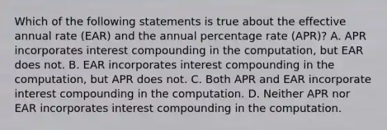 Which of the following statements is true about the effective annual rate (EAR) and the annual percentage rate (APR)? A. APR incorporates interest compounding in the computation, but EAR does not. B. EAR incorporates interest compounding in the computation, but APR does not. C. Both APR and EAR incorporate interest compounding in the computation. D. Neither APR nor EAR incorporates interest compounding in the computation.