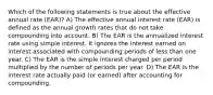 Which of the following statements is true about the effective annual rate (EAR)? A) The effective annual interest rate (EAR) is defined as the annual growth rates that do not take compounding into account. B) The EAR is the annualized interest rate using simple interest. It ignores the interest earned on interest associated with compounding periods of less than one year. C) The EAR is the simple interest charged per period multiplied by the number of periods per year. D) The EAR is the interest rate actually paid (or earned) after accounting for compounding.