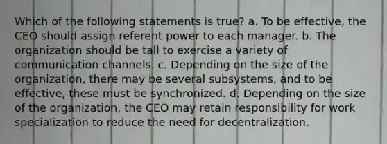 Which of the following statements is true? a. To be effective, the CEO should assign referent power to each manager. b. The organization should be tall to exercise a variety of communication channels. c. Depending on the size of the organization, there may be several subsystems, and to be effective, these must be synchronized. d. Depending on the size of the organization, the CEO may retain responsibility for work specialization to reduce the need for decentralization.