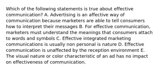 Which of the following statements is true about effective communication? A. Advertising is an affective way of communication because marketers are able to tell consumers how to interpret their messages B. For effective communication, marketers must understand the meanings that consumers attach to words and symbols C. Effective integrated marketing communications is usually non personal is nature D. Effective communication is unaffected by the reception environment E. The visual nature or color characteristic of an ad has no impact on effectiveness of communication.