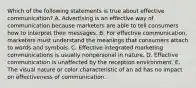 Which of the following statements is true about effective communication? A. Advertising is an effective way of communication because marketers are able to tell consumers how to interpret their messages. B. For effective communication, marketers must understand the meanings that consumers attach to words and symbols. C. Effective integrated marketing communications is usually nonpersonal in nature. D. Effective communication is unaffected by the reception environment. E. The visual nature or color characteristic of an ad has no impact on effectiveness of communication.