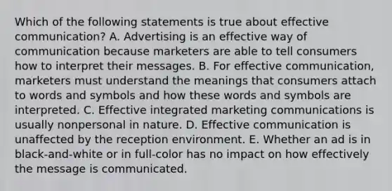 Which of the following statements is true about effective communication? A. Advertising is an effective way of communication because marketers are able to tell consumers how to interpret their messages. B. For effective communication, marketers must understand the meanings that consumers attach to words and symbols and how these words and symbols are interpreted. C. Effective integrated marketing communications is usually nonpersonal in nature. D. Effective communication is unaffected by the reception environment. E. Whether an ad is in black-and-white or in full-color has no impact on how effectively the message is communicated.