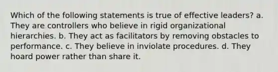 Which of the following statements is true of effective leaders? a. They are controllers who believe in rigid organizational hierarchies. b. They act as facilitators by removing obstacles to performance. c. They believe in inviolate procedures. d. They hoard power rather than share it.