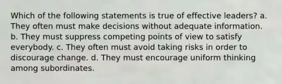 Which of the following statements is true of effective leaders? a. They often must make decisions without adequate information. b. They must suppress competing points of view to satisfy everybody. c. They often must avoid taking risks in order to discourage change. d. They must encourage uniform thinking among subordinates.