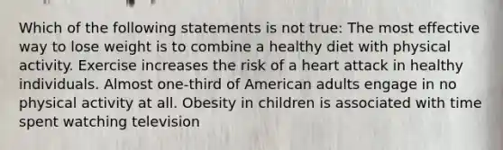 Which of the following statements is not true: The most effective way to lose weight is to combine a healthy diet with physical activity. Exercise increases the risk of a heart attack in healthy individuals. Almost one-third of American adults engage in no physical activity at all. Obesity in children is associated with time spent watching television