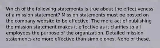 Which of the following statements is true about the effectiveness of a mission statement? Mission statements must be posted on the company website to be effective. The mere act of publishing the mission statement makes it effective as it clarifies to all employees the purpose of the organization. Detailed mission statements are more effective than simple ones. None of these.