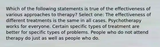 Which of the following statements is true of the effectiveness of various approaches to therapy? Select one: The effectiveness of different treatments is the same in all cases. Psychotherapy works for everyone. Certain specific types of treatment are better for specific types of problems. People who do not attend therapy do just as well as people who do.