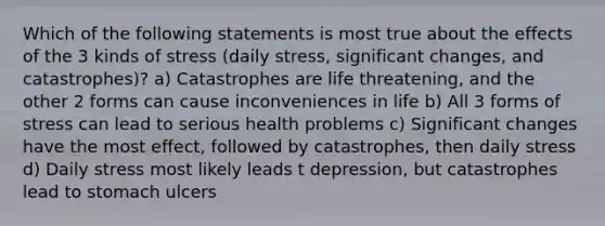 Which of the following statements is most true about the effects of the 3 kinds of stress (daily stress, significant changes, and catastrophes)? a) Catastrophes are life threatening, and the other 2 forms can cause inconveniences in life b) All 3 forms of stress can lead to serious health problems c) Significant changes have the most effect, followed by catastrophes, then daily stress d) Daily stress most likely leads t depression, but catastrophes lead to stomach ulcers