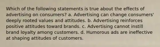 Which of the following statements is true about the effects of advertising on consumers? a. Advertising can change consumers' deeply rooted values and attitudes. b. Advertising reinforces positive attitudes toward brands. c. Advertising cannot instill brand loyalty among customers. d. Humorous ads are ineffective at shaping attitudes of customers.