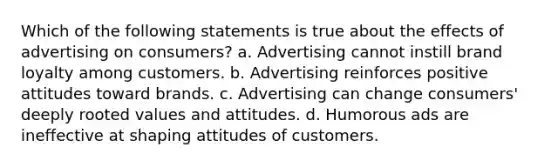 Which of the following statements is true about the effects of advertising on consumers? a. Advertising cannot instill brand loyalty among customers. b. Advertising reinforces positive attitudes toward brands. c. Advertising can change consumers' deeply rooted values and attitudes. d. Humorous ads are ineffective at shaping attitudes of customers.