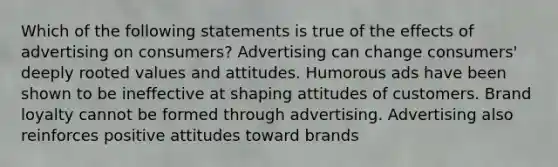 Which of the following statements is true of the effects of advertising on consumers? Advertising can change consumers' deeply rooted values and attitudes. Humorous ads have been shown to be ineffective at shaping attitudes of customers. Brand loyalty cannot be formed through advertising. Advertising also reinforces positive attitudes toward brands