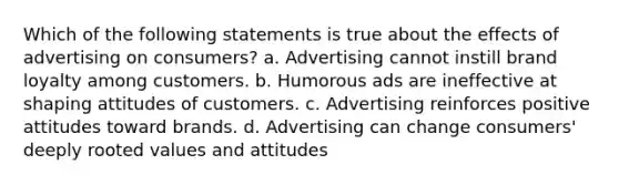 Which of the following statements is true about the effects of advertising on consumers? a. Advertising cannot instill brand loyalty among customers. b. Humorous ads are ineffective at shaping attitudes of customers. c. Advertising reinforces positive attitudes toward brands. d. Advertising can change consumers' deeply rooted values and attitudes