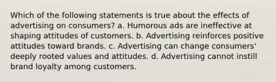 Which of the following statements is true about the effects of advertising on consumers? a. Humorous ads are ineffective at shaping attitudes of customers. b. Advertising reinforces positive attitudes toward brands. c. Advertising can change consumers' deeply rooted values and attitudes. d. Advertising cannot instill brand loyalty among customers.