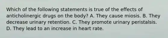 Which of the following statements is true of the effects of anticholinergic drugs on the body? A. They cause miosis. B. They decrease urinary retention. C. They promote urinary peristalsis. D. They lead to an increase in heart rate.