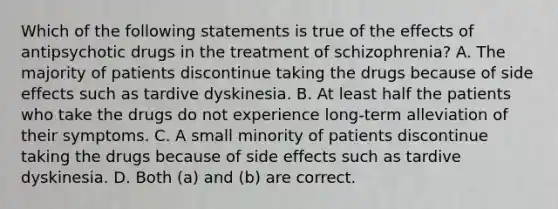 Which of the following statements is true of the effects of antipsychotic drugs in the treatment of schizophrenia? A. The majority of patients discontinue taking the drugs because of side effects such as tardive dyskinesia. B. At least half the patients who take the drugs do not experience long-term alleviation of their symptoms. C. A small minority of patients discontinue taking the drugs because of side effects such as tardive dyskinesia. D. Both (a) and (b) are correct.