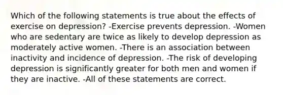 Which of the following statements is true about the effects of exercise on depression? -Exercise prevents depression. -Women who are sedentary are twice as likely to develop depression as moderately active women. -There is an association between inactivity and incidence of depression. -The risk of developing depression is significantly greater for both men and women if they are inactive. -All of these statements are correct.