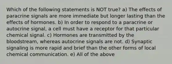 Which of the following statements is NOT true? a) The effects of paracrine signals are more immediate but longer lasting than the effects of hormones. b) In order to respond to a paracrine or autocrine signal, a cell must have a receptor for that particular chemical signal. c) Hormones are transmitted by <a href='https://www.questionai.com/knowledge/k7oXMfj7lk-the-blood' class='anchor-knowledge'>the blood</a>stream, whereas autocrine signals are not. d) Synaptic signaling is more rapid and brief than the other forms of local chemical communication. e) All of the above