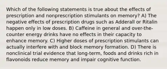 Which of the following statements is true about the effects of prescription and nonprescription stimulants on memory? A) The negative effects of prescription drugs such as Adderall or Ritalin happen only in low doses. B) Caffeine in general and over-the-counter energy drinks have no effects in their capacity to enhance memory. C) Higher doses of prescription stimulants can actually interfere with and block memory formation. D) There is nonclinical trial evidence that long-term, foods and drinks rich in flavonoids reduce memory and impair cognitive function.