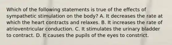 Which of the following statements is true of the effects of sympathetic stimulation on the body? A. It decreases the rate at which the heart contracts and relaxes. B. It increases the rate of atrioventricular conduction. C. It stimulates the urinary bladder to contract. D. It causes the pupils of the eyes to constrict.