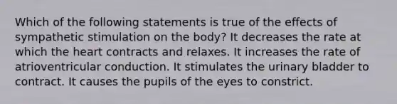 Which of the following statements is true of the effects of sympathetic stimulation on the body? It decreases the rate at which the heart contracts and relaxes. It increases the rate of atrioventricular conduction. It stimulates the urinary bladder to contract. It causes the pupils of the eyes to constrict.