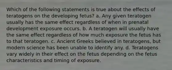 Which of the following statements is true about the effects of teratogens on the developing fetus? a. Any given teratogen usually has the same effect regardless of when in prenatal development exposure occurs. b. A teratogen will usually have the same effect regardless of how much exposure the fetus has to that teratogen. c. Ancient Greeks believed in teratogens, but modern science has been unable to identify any. d. Teratogens vary widely in their effect on the fetus depending on the fetus characteristics and timing of exposure.