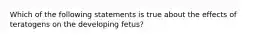 Which of the following statements is true about the effects of teratogens on the developing fetus?