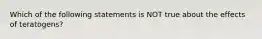 Which of the following statements is NOT true about the effects of teratogens?